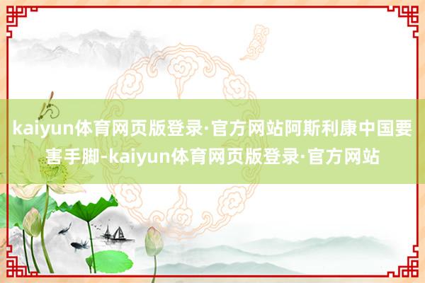kaiyun体育网页版登录·官方网站阿斯利康中国要害手脚-kaiyun体育网页版登录·官方网站