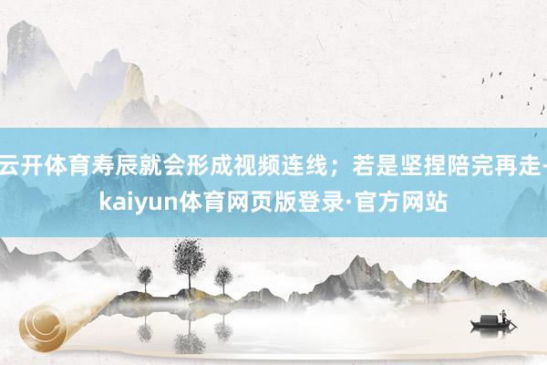 云开体育寿辰就会形成视频连线;若是坚捏陪完再走-kaiyun体育网页版登录·官方网站