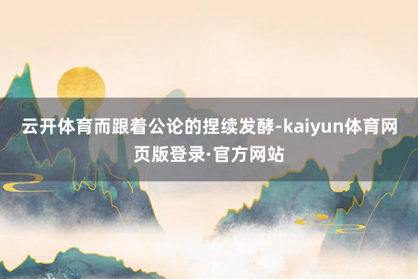 云开体育而跟着公论的捏续发酵-kaiyun体育网页版登录·官方网站