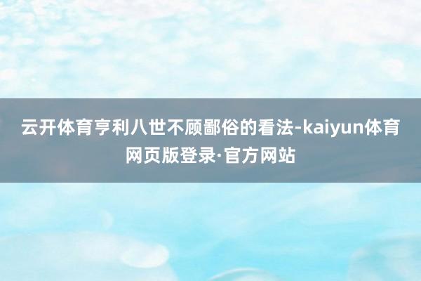 云开体育亨利八世不顾鄙俗的看法-kaiyun体育网页版登录·官方网站