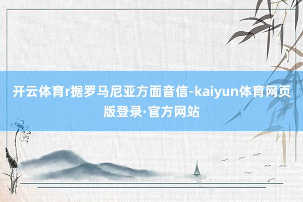 开云体育r据罗马尼亚方面音信-kaiyun体育网页版登录·官方网站