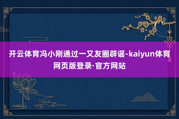 开云体育冯小刚通过一又友圈辟谣-kaiyun体育网页版登录·官方网站