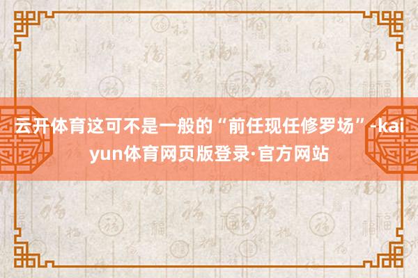 云开体育这可不是一般的“前任现任修罗场”-kaiyun体育网页版登录·官方网站