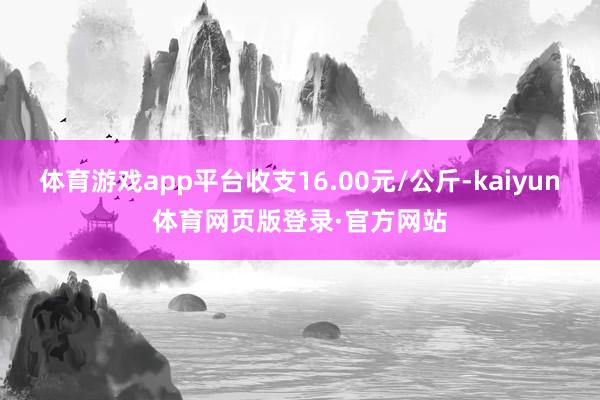 体育游戏app平台收支16.00元/公斤-kaiyun体育网页版登录·官方网站