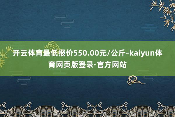 开云体育最低报价550.00元/公斤-kaiyun体育网页版登录·官方网站