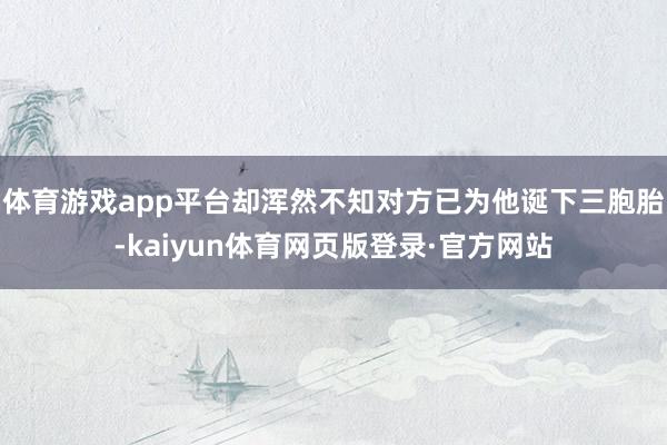 体育游戏app平台却浑然不知对方已为他诞下三胞胎-kaiyun体育网页版登录·官方网站