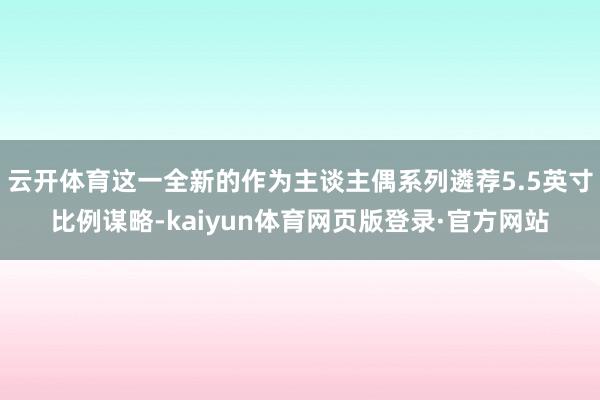云开体育这一全新的作为主谈主偶系列遴荐5.5英寸比例谋略-kaiyun体育网页版登录·官方网站