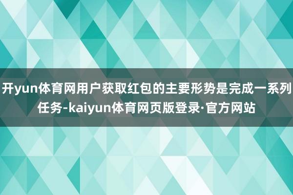 开yun体育网用户获取红包的主要形势是完成一系列任务-kaiyun体育网页版登录·官方网站