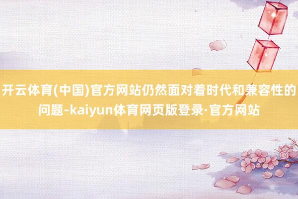 开云体育(中国)官方网站仍然面对着时代和兼容性的问题-kaiyun体育网页版登录·官方网站