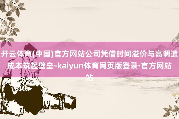 开云体育(中国)官方网站公司凭借时间溢价与高调遣成本筑起壁垒-kaiyun体育网页版登录·官方网站