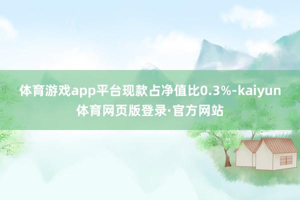 体育游戏app平台现款占净值比0.3%-kaiyun体育网页版登录·官方网站