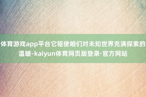 体育游戏app平台它驱使咱们对未知世界充满探索的温暖-kaiyun体育网页版登录·官方网站