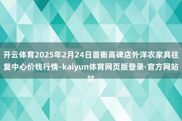 开云体育2025年2月24日首衡高碑店外洋农家具往复中心价钱行情-kaiyun体育网页版登录·官方网站