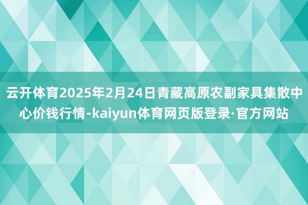 云开体育2025年2月24日青藏高原农副家具集散中心价钱行情-kaiyun体育网页版登录·官方网站