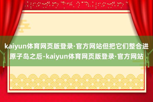 kaiyun体育网页版登录·官方网站但把它们整合进原子岛之后-kaiyun体育网页版登录·官方网站