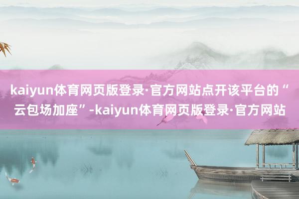 kaiyun体育网页版登录·官方网站点开该平台的“云包场加座”-kaiyun体育网页版登录·官方网站