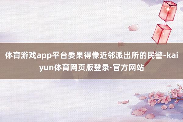 体育游戏app平台委果得像近邻派出所的民警-kaiyun体育网页版登录·官方网站